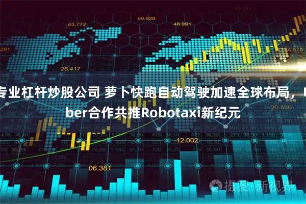 专业杠杆炒股公司 萝卜快跑自动驾驶加速全球布局，Uber合作共推Robotaxi新纪元