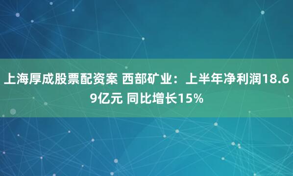 上海厚成股票配资案 西部矿业：上半年净利润18.69亿元 同比增长15%
