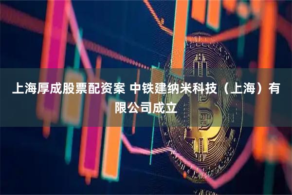 上海厚成股票配资案 中铁建纳米科技（上海）有限公司成立