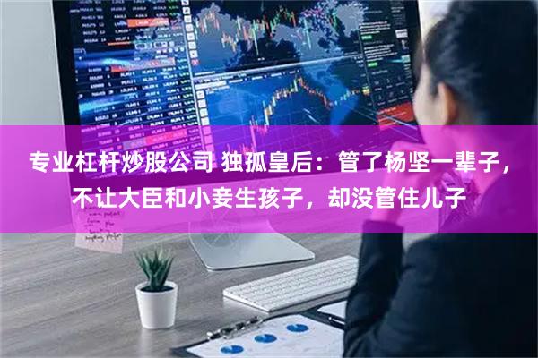 专业杠杆炒股公司 独孤皇后：管了杨坚一辈子，不让大臣和小妾生孩子，却没管住儿子